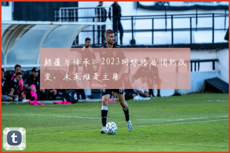 颠覆与传承,2023网球格局悄然改变,未来谁是主角