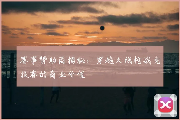 赛事赞助商揭秘，穿越火线枪战竞技赛的商业价值