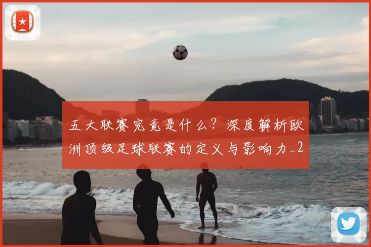 五大联赛究竟是什么？深度解析欧洲顶级足球联赛的定义与影响力_20260611141800