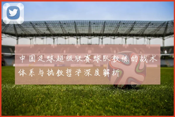 中国足球超级联赛球队教练的战术体系与执教哲学深度解析