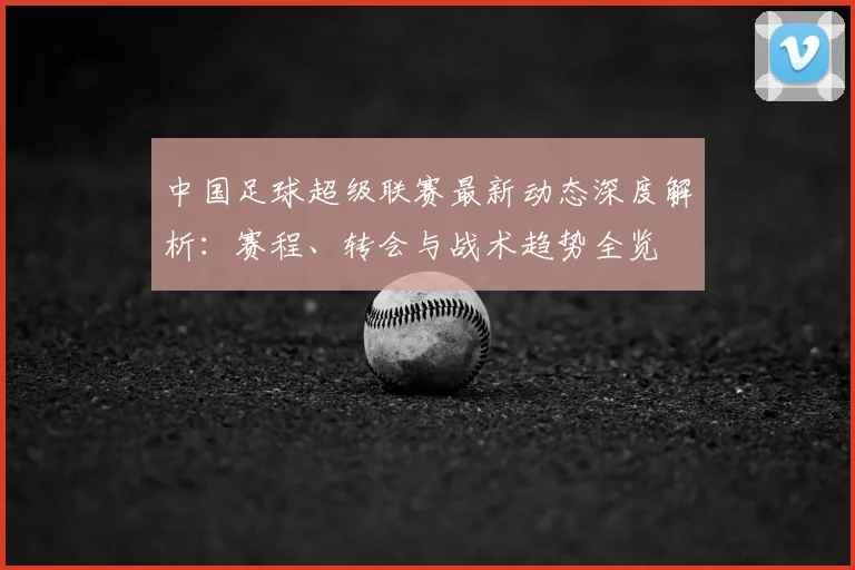 中国足球超级联赛最新动态深度解析：赛程、转会与战术趋势全览