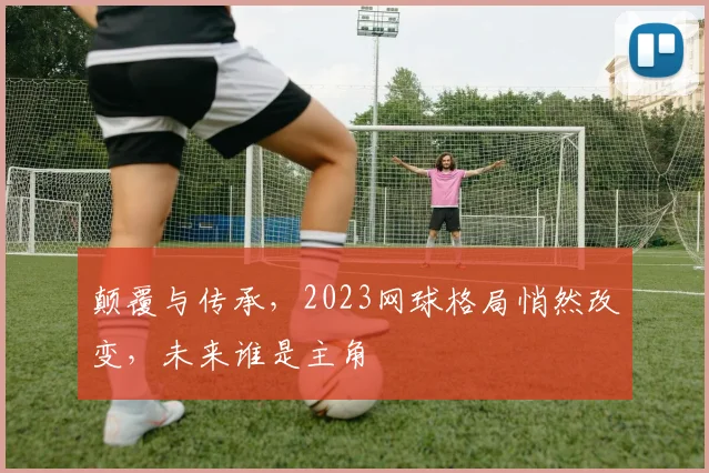 颠覆与传承,2023网球格局悄然改变,未来谁是主角
