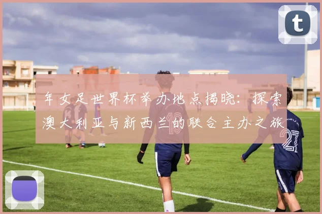 年女足世界杯举办地点揭晓：探索澳大利亚与新西兰的联合主办之旅