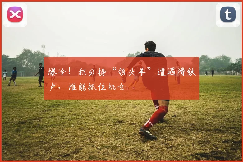 爆冷！积分榜“领头羊”遭遇滑铁卢，谁能抓住机会