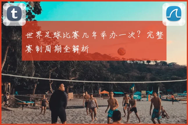 世界足球比赛几年举办一次？完整赛制周期全解析