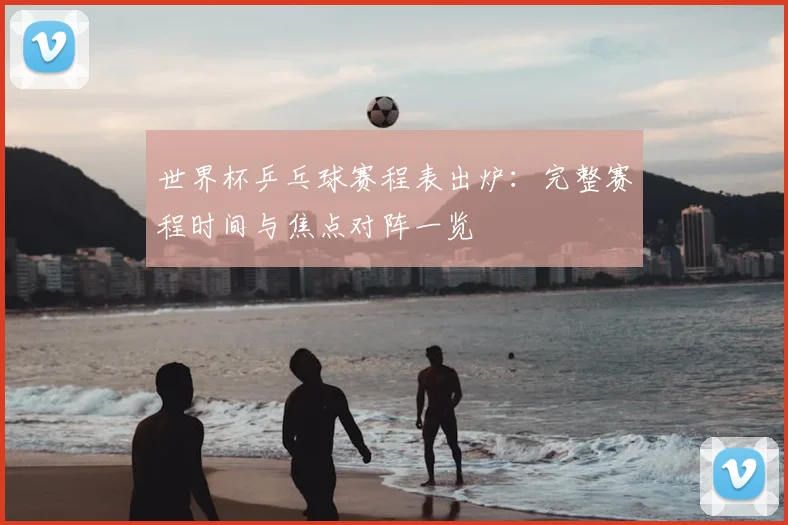 世界杯乒乓球赛程表出炉：完整赛程时间与焦点对阵一览